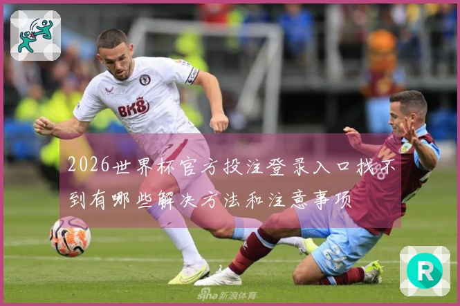 2026世界杯官方投注登录入口找不到有哪些解决方法和注意事项