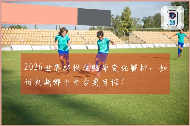 2026世界杯投注赔率变化解析，如何判断哪个平台更可信？