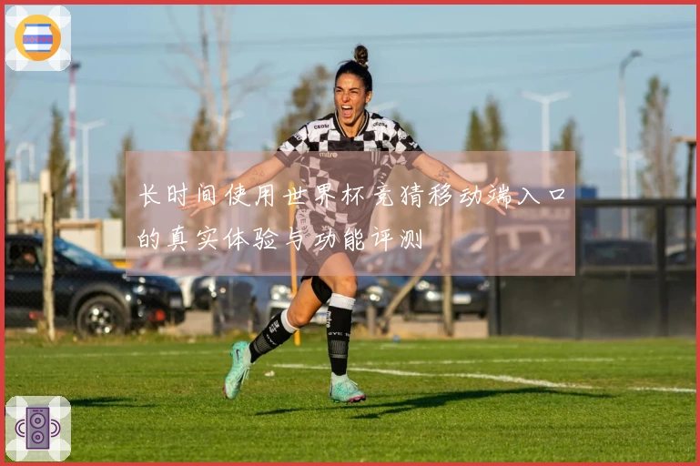 长时间使用世界杯竞猜移动端入口的真实体验与功能评测