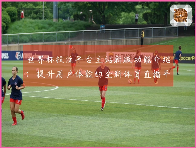 世界杯投注平台主站新版功能介绍：提升用户体验的全新体育直播平台指导